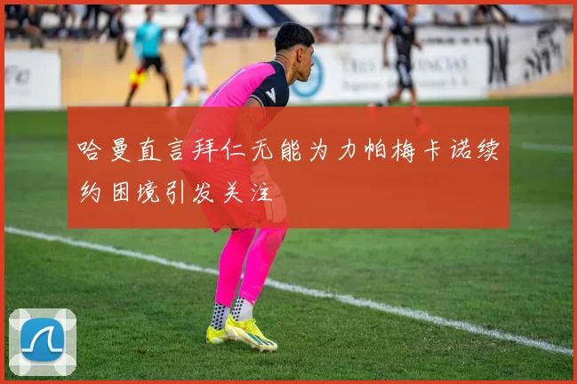 哈曼直言拜仁无能为力帕梅卡诺续约困境引发关注