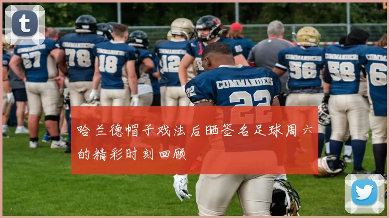 哈兰德帽子戏法后晒签名足球周六的精彩时刻回顾