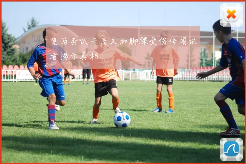 皇马否认卡马文加脚踝受伤传闻记者揭示真相